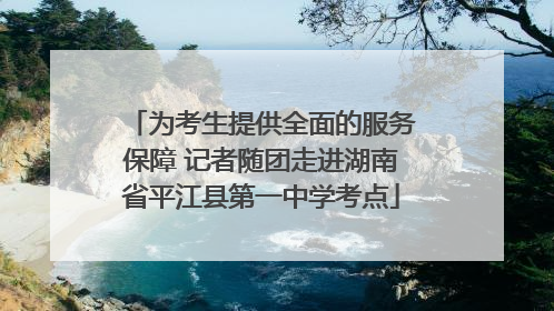 为考生提供全面的服务保障 记者随团走进湖南省平江县第一中学考点