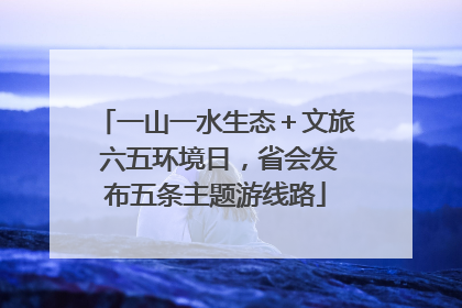 一山一水生态＋文旅 六五环境日，省会发布五条主题游线路