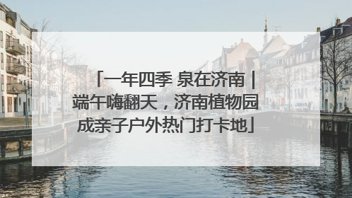 一年四季 泉在济南｜端午嗨翻天，济南植物园成亲子户外热门打卡地