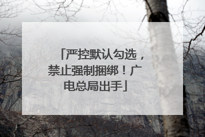 严控默认勾选，禁止强制捆绑！广电总局出手
