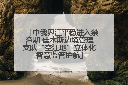 中俄界江平稳进入禁渔期 佳木斯边境管理支队“空江地”立体化智慧监管护航