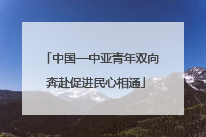 中国—中亚青年双向奔赴促进民心相通