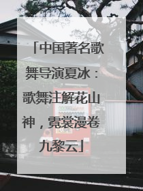 中国著名歌舞导演夏冰：歌舞注解花山神，霓裳漫卷九黎云