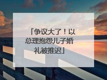 争议大了！以总理抱怨儿子婚礼被推迟