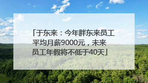 于东来：今年胖东来员工平均月薪9000元，未来员工年假将不低于40天