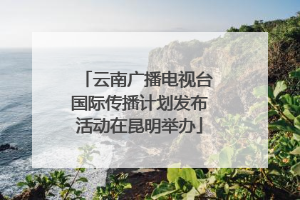 云南广播电视台国际传播计划发布活动在昆明举办