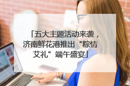 五大主题活动来袭，济南鲜花港推出“粽情艾礼”端午盛宴