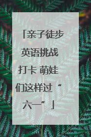 亲子徒步 英语挑战打卡 萌娃们这样过“六一”