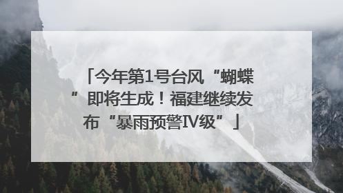今年第1号台风“蝴蝶”即将生成！福建继续发布“暴雨预警Ⅳ级”