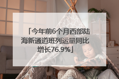 今年前6个月西部陆海新通道班列运量同比增长76.9%