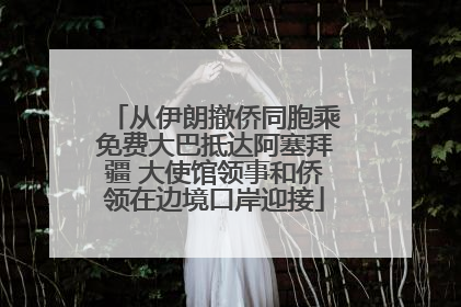 从伊朗撤侨同胞乘免费大巴抵达阿塞拜疆 大使馆领事和侨领在边境口岸迎接
