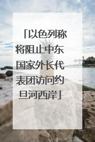以色列称将阻止中东国家外长代表团访问约旦河西岸