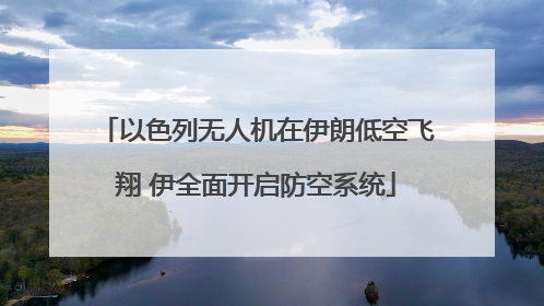 以色列无人机在伊朗低空飞翔 伊全面开启防空系统