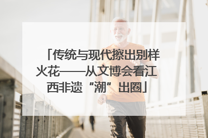 传统与现代擦出别样火花——从文博会看江西非遗“潮”出圈