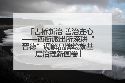 古桥新治 善治连心——西街派出所深耕“晋德”调解品牌绘就基层治理新画卷