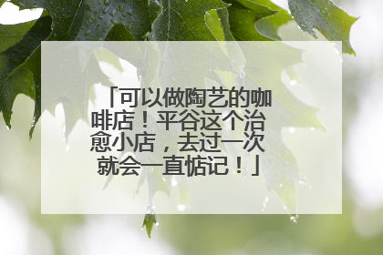 可以做陶艺的咖啡店！平谷这个治愈小店，去过一次就会一直惦记！