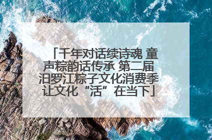 千年对话续诗魂 童声粽韵话传承 第二届汨罗江粽子文化消费季让文化“活”在当下