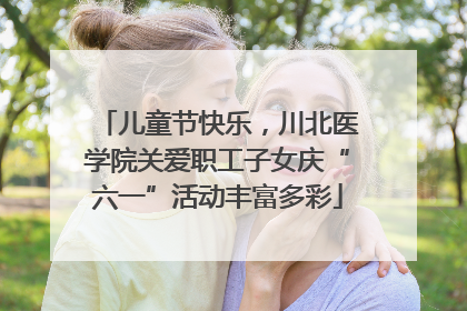 儿童节快乐，川北医学院关爱职工子女庆“六一”活动丰富多彩