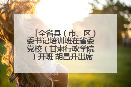 全省县（市、区）委书记培训班在省委党校（甘肃行政学院）开班 胡昌升出席开班式并讲话