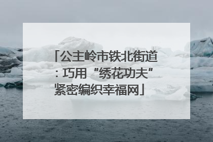 公主岭市铁北街道：巧用“绣花功夫”紧密编织幸福网