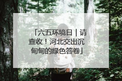 六五环境日｜请查收！河北交出沉甸甸的绿色答卷