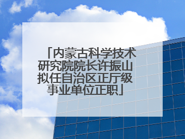 内蒙古科学技术研究院院长许振山拟任自治区正厅级事业单位正职