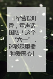 军营粽叶香，童声话国防！这个“六一”，迷彩绿里播种爱国心