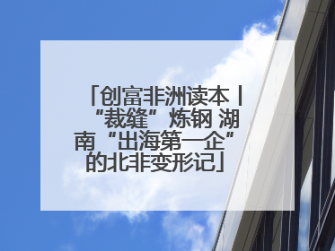 创富非洲读本丨“裁缝”炼钢 湖南“出海第一企”的北非变形记