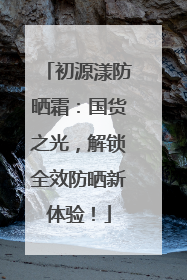 初源漾防晒霜：国货之光，解锁全效防晒新体验！