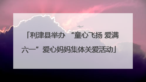 利津县举办 “童心飞扬 爱满六一”爱心妈妈集体关爱活动