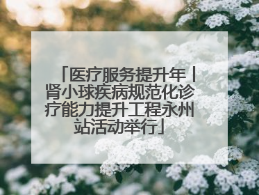 医疗服务提升年丨肾小球疾病规范化诊疗能力提升工程永州站活动举行