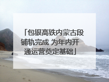 包银高铁内蒙古段铺轨完成 为年内开通运营奠定基础