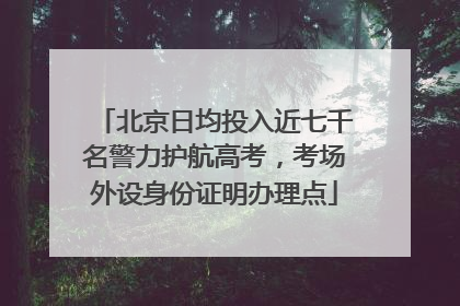北京日均投入近七千名警力护航高考，考场外设身份证明办理点