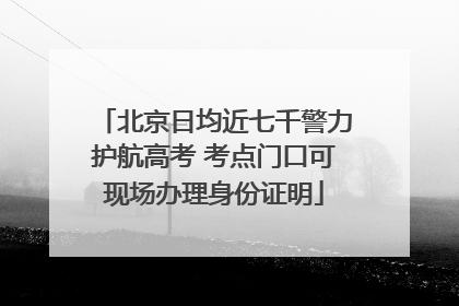 北京日均近七千警力护航高考 考点门口可现场办理身份证明