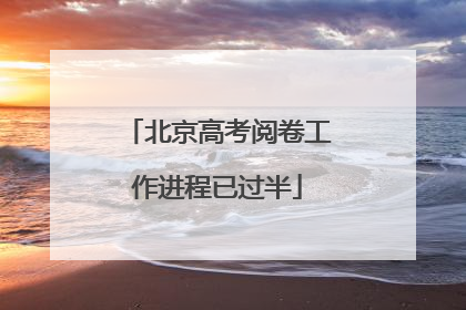 北京高考阅卷工作进程已过半