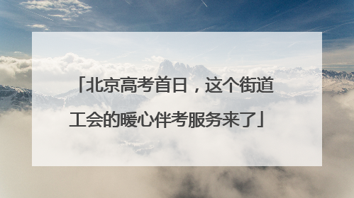 北京高考首日，这个街道工会的暖心伴考服务来了