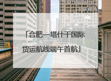 合肥—塔什干国际货运航线端午首航