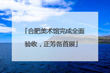 合肥美术馆完成全面验收，正筹备首展