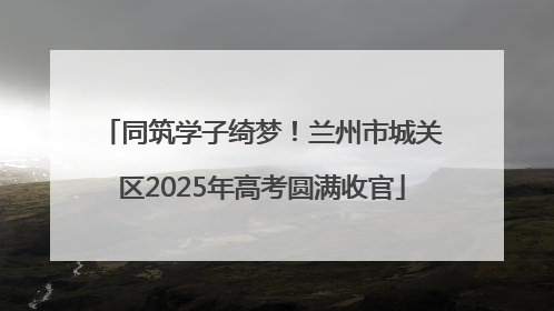 同筑学子绮梦！兰州市城关区2025年高考圆满收官