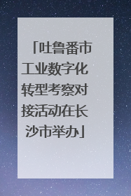 吐鲁番市工业数字化转型考察对接活动在长沙市举办