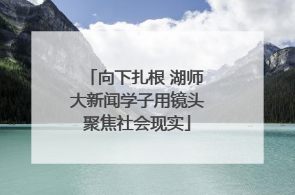 向下扎根 湖师大新闻学子用镜头聚焦社会现实