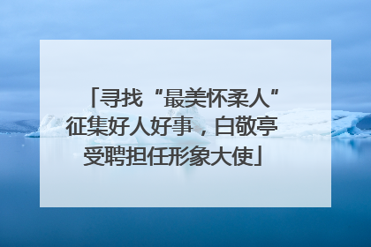 寻找“最美怀柔人”征集好人好事，白敬亭受聘担任形象大使