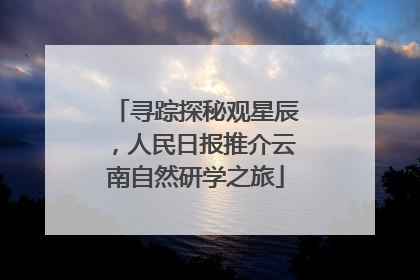 寻踪探秘观星辰，人民日报推介云南自然研学之旅