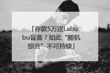 存款5万送Labubu盲盒？如此“随机惊喜”不可持续