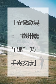 安徽歙县：“徽州端午锦” 巧手寄安康