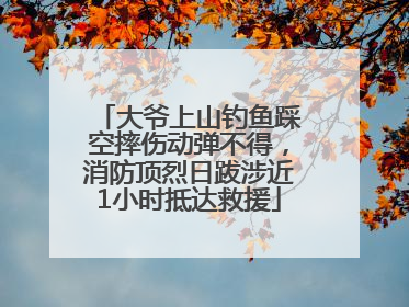 大爷上山钓鱼踩空摔伤动弹不得，消防顶烈日跋涉近1小时抵达救援