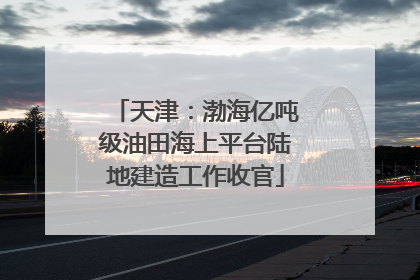天津：渤海亿吨级油田海上平台陆地建造工作收官
