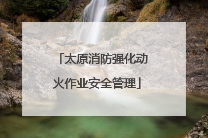 太原消防强化动火作业安全管理