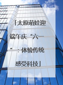 太原萌娃迎端午庆“六一”：体验传统 感受科技