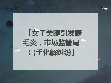 女子美睫引发睫毛炎，市场监管局出手化解纠纷
